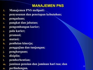 23 
MMAANNAAJJEEMMEENN PPNNSS 
1. Manajemen PNS meliputi: 
a. penyusunan dan penetapan kebutuhan; 
b. pengadaan; 
c. pangkat dan jabatan; 
d. pengembangan karier; 
e. pola karier; 
f. promosi; 
g. mutasi; 
h. penilaian kinerja; 
i. penggajian dan tunjangan; 
j. penghargaan; 
k. disiplin; 
l. pemberhentian; 
m. jaminan pensiun dan jaminan hari tua; dan 
n. perlindungan. 
 