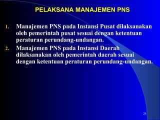 24 
PELAKSANA MMAANNAAJJEEMMEENN PPNNSS 
1. Manajemen PNS pada Instansi Pusat dilaksanakan 
oleh pemerintah pusat sesuai dengan ketentuan 
peraturan perundang-undangan. 
2. Manajemen PNS pada Instansi Daerah 
dilaksanakan oleh pemerintah daerah sesuai 
dengan ketentuan peraturan perundang-undangan. 
 