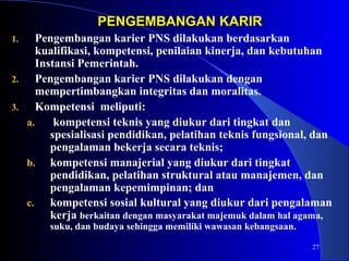 27 
PPEENNGGEEMMBBAANNGGAANN KKAARRIIRR 
1. Pengembangan karier PNS dilakukan berdasarkan 
kualifikasi, kompetensi, penilaian kinerja, dan kebutuhan 
Instansi Pemerintah. 
2. Pengembangan karier PNS dilakukan dengan 
mempertimbangkan integritas dan moralitas. 
3. Kompetensi meliputi: 
a. kompetensi teknis yang diukur dari tingkat dan 
spesialisasi pendidikan, pelatihan teknis fungsional, dan 
pengalaman bekerja secara teknis; 
b. kompetensi manajerial yang diukur dari tingkat 
pendidikan, pelatihan struktural atau manajemen, dan 
pengalaman kepemimpinan; dan 
c. kompetensi sosial kultural yang diukur dari pengalaman 
kerja berkaitan dengan masyarakat majemuk dalam hal agama, 
suku, dan budaya sehingga memiliki wawasan kebangsaan. 
 