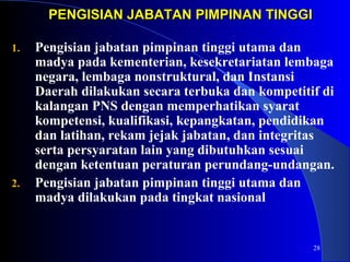 28 
PENGISIAN JABATAN PPIIMMPPIINNAANN TTIINNGGGGII 
1. Pengisian jabatan pimpinan tinggi utama dan 
madya pada kementerian, kesekretariatan lembaga 
negara, lembaga nonstruktural, dan Instansi 
Daerah dilakukan secara terbuka dan kompetitif di 
kalangan PNS dengan memperhatikan syarat 
kompetensi, kualifikasi, kepangkatan, pendidikan 
dan latihan, rekam jejak jabatan, dan integritas 
serta persyaratan lain yang dibutuhkan sesuai 
dengan ketentuan peraturan perundang-undangan. 
2. Pengisian jabatan pimpinan tinggi utama dan 
madya dilakukan pada tingkat nasional 
 