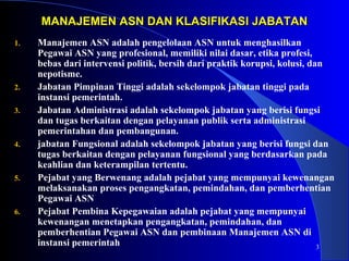 3 
MANAJEMEN ASN DAN KKLLAASSIIFFIIKKAASSII JJAABBAATTAANN 
1. Manajemen ASN adalah pengelolaan ASN untuk menghasilkan 
Pegawai ASN yang profesional, memiliki nilai dasar, etika profesi, 
bebas dari intervensi politik, bersih dari praktik korupsi, kolusi, dan 
nepotisme. 
2. Jabatan Pimpinan Tinggi adalah sekelompok jabatan tinggi pada 
instansi pemerintah. 
3. Jabatan Administrasi adalah sekelompok jabatan yang berisi fungsi 
dan tugas berkaitan dengan pelayanan publik serta administrasi 
pemerintahan dan pembangunan. 
4. jabatan Fungsional adalah sekelompok jabatan yang berisi fungsi dan 
tugas berkaitan dengan pelayanan fungsional yang berdasarkan pada 
keahlian dan keterampilan tertentu. 
5. Pejabat yang Berwenang adalah pejabat yang mempunyai kewenangan 
melaksanakan proses pengangkatan, pemindahan, dan pemberhentian 
Pegawai ASN 
6. Pejabat Pembina Kepegawaian adalah pejabat yang mempunyai 
kewenangan menetapkan pengangkatan, pemindahan, dan 
pemberhentian Pegawai ASN dan pembinaan Manajemen ASN di 
instansi pemerintah 
 