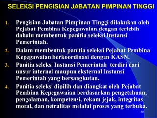 SELEKSI PENGISIAN JABATAN PPIIMMPPIINNAANN TTIINNGGGGII 
1. Pengisian Jabatan Pimpinan Tinggi dilakukan oleh 
30 
Pejabat Pembina Kepegawaian dengan terlebih 
dahulu membentuk panitia seleksi Instansi 
Pemerintah. 
2. Dalam membentuk panitia seleksi Pejabat Pembina 
Kepegawaian berkoordinasi dengan KASN. 
3. Panitia seleksi Instansi Pemerintah terdiri dari 
unsur internal maupun eksternal Instansi 
Pemerintah yang bersangkutan. 
4. Panitia seleksi dipilih dan diangkat oleh Pejabat 
Pembina Kepegawaian berdasarkan pengetahuan, 
pengalaman, kompetensi, rekam jejak, integritas 
moral, dan netralitas melalui proses yang terbuka. 
 