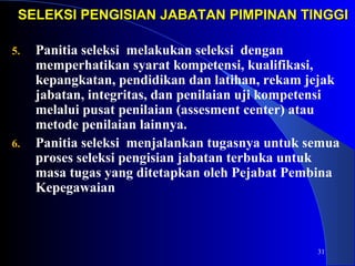 SELEKSI PENGISIAN JABATAN PPIIMMPPIINNAANN TTIINNGGGGII 
31 
5. Panitia seleksi melakukan seleksi dengan 
memperhatikan syarat kompetensi, kualifikasi, 
kepangkatan, pendidikan dan latihan, rekam jejak 
jabatan, integritas, dan penilaian uji kompetensi 
melalui pusat penilaian (assesment center) atau 
metode penilaian lainnya. 
6. Panitia seleksi menjalankan tugasnya untuk semua 
proses seleksi pengisian jabatan terbuka untuk 
masa tugas yang ditetapkan oleh Pejabat Pembina 
Kepegawaian 
 