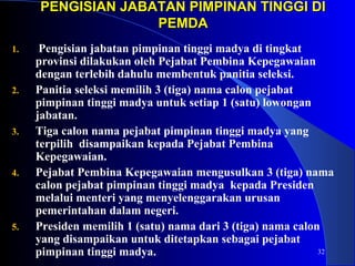 PENGISIAN JABATAN PPIIMMPPIINNAANN TTIINNGGGGII DDII 
32 
PPEEMMDDAA 
1. Pengisian jabatan pimpinan tinggi madya di tingkat 
provinsi dilakukan oleh Pejabat Pembina Kepegawaian 
dengan terlebih dahulu membentuk panitia seleksi. 
2. Panitia seleksi memilih 3 (tiga) nama calon pejabat 
pimpinan tinggi madya untuk setiap 1 (satu) lowongan 
jabatan. 
3. Tiga calon nama pejabat pimpinan tinggi madya yang 
terpilih disampaikan kepada Pejabat Pembina 
Kepegawaian. 
4. Pejabat Pembina Kepegawaian mengusulkan 3 (tiga) nama 
calon pejabat pimpinan tinggi madya kepada Presiden 
melalui menteri yang menyelenggarakan urusan 
pemerintahan dalam negeri. 
5. Presiden memilih 1 (satu) nama dari 3 (tiga) nama calon 
yang disampaikan untuk ditetapkan sebagai pejabat 
pimpinan tinggi madya. 
 