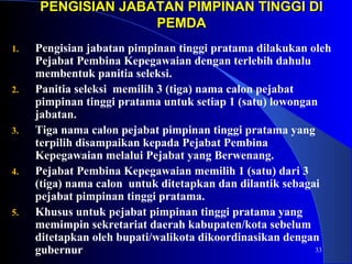 PENGISIAN JABATAN PPIIMMPPIINNAANN TTIINNGGGGII DDII 
33 
PPEEMMDDAA 
1. Pengisian jabatan pimpinan tinggi pratama dilakukan oleh 
Pejabat Pembina Kepegawaian dengan terlebih dahulu 
membentuk panitia seleksi. 
2. Panitia seleksi memilih 3 (tiga) nama calon pejabat 
pimpinan tinggi pratama untuk setiap 1 (satu) lowongan 
jabatan. 
3. Tiga nama calon pejabat pimpinan tinggi pratama yang 
terpilih disampaikan kepada Pejabat Pembina 
Kepegawaian melalui Pejabat yang Berwenang. 
4. Pejabat Pembina Kepegawaian memilih 1 (satu) dari 3 
(tiga) nama calon untuk ditetapkan dan dilantik sebagai 
pejabat pimpinan tinggi pratama. 
5. Khusus untuk pejabat pimpinan tinggi pratama yang 
memimpin sekretariat daerah kabupaten/kota sebelum 
ditetapkan oleh bupati/walikota dikoordinasikan dengan 
gubernur 
 