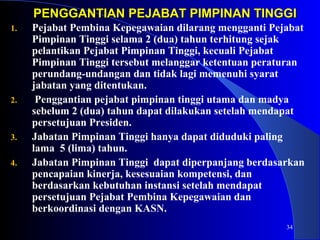 PENGGANTIAN PEJABAT PPIIMMPPIINNAANN TTIINNGGGGII 
1. Pejabat Pembina Kepegawaian dilarang mengganti Pejabat 
Pimpinan Tinggi selama 2 (dua) tahun terhitung sejak 
pelantikan Pejabat Pimpinan Tinggi, kecuali Pejabat 
Pimpinan Tinggi tersebut melanggar ketentuan peraturan 
perundang-undangan dan tidak lagi memenuhi syarat 
jabatan yang ditentukan. 
2. Penggantian pejabat pimpinan tinggi utama dan madya 
sebelum 2 (dua) tahun dapat dilakukan setelah mendapat 
persetujuan Presiden. 
34 
3. Jabatan Pimpinan Tinggi hanya dapat diduduki paling 
lama 5 (lima) tahun. 
4. Jabatan Pimpinan Tinggi dapat diperpanjang berdasarkan 
pencapaian kinerja, kesesuaian kompetensi, dan 
berdasarkan kebutuhan instansi setelah mendapat 
persetujuan Pejabat Pembina Kepegawaian dan 
berkoordinasi dengan KASN. 
 