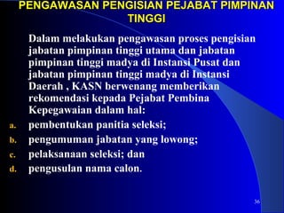 PENGAWASAN PENGISIAN PPEEJJAABBAATT PPIIMMPPIINNAANN 
36 
TTIINNGGGGII 
Dalam melakukan pengawasan proses pengisian 
jabatan pimpinan tinggi utama dan jabatan 
pimpinan tinggi madya di Instansi Pusat dan 
jabatan pimpinan tinggi madya di Instansi 
Daerah , KASN berwenang memberikan 
rekomendasi kepada Pejabat Pembina 
Kepegawaian dalam hal: 
a. pembentukan panitia seleksi; 
b. pengumuman jabatan yang lowong; 
c. pelaksanaan seleksi; dan 
d. pengusulan nama calon. 
 