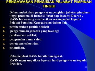 PENGAWASAN PENGISIAN PPEEJJAABBAATT PPIIMMPPIINNAANN 
37 
TTIINNGGGGII 
Dalam melakukan pengawasan pengisian jabatan pimpinan 
tinggi pratama di Instansi Pusat dan Instansi Daerah , 
KASN berwenang memberikan rekomendasi kepada 
Pejabat Pembina Kepegawaian dalam hal: 
a. pembentukan panitia seleksi; 
b. pengumuman jabatan yang lowong; 
c. pelaksanaan seleksi; 
d. pengusulan nama calon; 
e. penetapan calon; dan 
f. pelantikan. 
Rekomendasi KASN bersifat mengikat. 
KASN menyampaikan laporan hasil pengawasan kepada 
Presiden. 
 