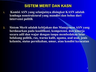 4 
SISTEM MMEERRIITT DDAANN KKAASSNN 
1. Komisi ASN yang selanjutnya disingkat KASN adalah 
lembaga nonstruktural yang mandiri dan bebas dari 
intervensi politik 
2. Sistem Merit adalah kebijakan dan Manajemen ASN yang 
berdasarkan pada kualifikasi, kompetensi, dan kinerja 
secara adil dan wajar dengan tanpa membedakan latar 
belakang politik, ras, warna kulit, agama, asal usul, jenis 
kelamin, status pernikahan, umur, atau kondisi kecacatan 
 