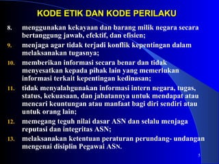 5 
KODE ETIK DDAANN KKOODDEE PPEERRIILLAAKKUU 
8. menggunakan kekayaan dan barang milik negara secara 
bertanggung jawab, efektif, dan efisien; 
9. menjaga agar tidak terjadi konflik kepentingan dalam 
melaksanakan tugasnya; 
10. memberikan informasi secara benar dan tidak 
menyesatkan kepada pihak lain yang memerlukan 
informasi terkait kepentingan kedinasan; 
11. tidak menyalahgunakan informasi intern negara, tugas, 
status, kekuasaan, dan jabatannya untuk mendapat atau 
mencari keuntungan atau manfaat bagi diri sendiri atau 
untuk orang lain; 
12. memegang teguh nilai dasar ASN dan selalu menjaga 
reputasi dan integritas ASN; 
13. melaksanakan ketentuan peraturan perundang- undangan 
mengenai disiplin Pegawai ASN. 
 