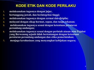 6 
KODE ETIK DDAANN KKOODDEE PPEERRIILLAAKKUU 
1. melaksanakan tugasnya dengan jujur, 
2. bertanggung jawab, dan berintegritas tinggi; 
3. melaksanakan tugasnya dengan cermat dan disiplin; 
4. melayani dengan sikap hormat, sopan, dan tanpa tekanan; 
5. melaksanakan tugasnya sesuai dengan ketentuan peraturan 
perundang-undangan; 
6. melaksanakan tugasnya sesuai dengan perintah atasan atau Pejabat 
yang Berwenang sejauh tidak bertentangan dengan ketentuan 
peraturan perundang-undangan dan etika pemerintahan; 
7. menjaga kerahasiaan yang menyangkut kebijakan negara; 
 