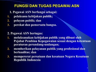 7 
FUNGSI DAN TTUUGGAASS PPEEGGAAWWAAII AASSNN 
1. Pegawai ASN berfungsi sebagai: 
1. pelaksana kebijakan publik; 
2. pelayan publik; dan 
3. perekat dan pemersatu bangsa. 
2. Pegawai ASN bertugas: 
1. melaksanakan kebijakan publik yang dibuat oleh 
Pejabat Pembina Kepegawaian sesuai dengan ketentuan 
peraturan perundang-undangan; 
2. memberikan pelayanan publik yang profesional dan 
berkualitas; dan 
3. mempererat persatuan dan kesatuan Negara Kesatuan 
Republik Indonesia 
 