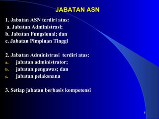 8 
JJAABBAATTAANN AASSNN 
1. Jabatan ASN terdiri atas: 
a. Jabatan Administrasi; 
b. Jabatan Fungsional; dan 
c. Jabatan Pimpinan Tinggi 
2. Jabatan Administrasi terdiri atas: 
a. jabatan administrator; 
b. jabatan pengawas; dan 
c. jabatan pelaksnana 
3. Setiap jabatan berbasis kompetensi 
 