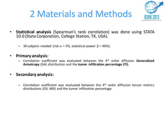 2 Materials and Methods
• Statistical analysis (Spearman’s rank correlation) was done using STATA
10.0 (Stata Corporation, College Station, TX, USA).
– 30 subjects needed (risk  = 5%, statistical power  = 90%).
• Primary analysis:
– Correlation coefficient was evaluated between the 4th order diffusion Generalized
Anisotropy (GA) distribution and the tumor infiltration percentage (TI).
• Secondary analysis:
– Correlation coefficient was evaluated between the 4th order diffusion tensor metrics
distributions (GV, MD) and the tumor infiltration percentage.
 
