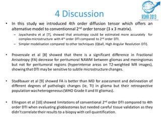 4 Discussion
• In this study we introduced 4th order diffusion tensor which offers an
alternative model to conventionnal 2nd order tensor (3 x 3 matrix).
– Jayachandra et al [7], showed that anisotropy could be estimated more accurately for
complex microstructure with 4th order DTI compared to 2nd order DTI.
– Simpler modelisation compared to other techniques (Qball, High Angular Resolution DTI).
• Provenzale et al [8] showed that there is a significant difference in Fractional
Anisotropy (FA) decrease for peritumoral NAWM between gliomas and meningiomas
but not for peritumoral regions (hyperintense areas on T2-weighted MR images),
showing that DTI may be sensitive to subtle microstructure changes.
• Stadlbauer et al [9] showed FA is better than MD for assessment and delineation of
different degrees of pathologic changes (ie, TI) in glioma but their retrospective
population washeterogeneous(WHO Grade II and III gliomas).
• Ellingson et al [10] showed limitations of conventional 2nd order DTI compared to 4th
order DTI when evaluating glioblastomas but needed careful tissue validation as they
didn’tcorrelate their results to a biopsy with cell quantification.
 