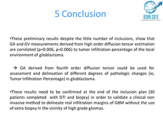 5 Conclusion
•These preliminary results despite the little number of inclusions, show that
GA and GV measurements derived from high order diffusion tensor estimation
are correlated (p=0.006, p=0.006) to tumor infiltration percentage of the local
environment of glioblastoma.
 GA derived from fourth order diffusion tensor could be used for
assessment and delineation of different degrees of pathologic changes (ie,
Tumor Infiltration Percentage) in glioblastoma.
•These results need to be confirmed at the end of the inclusion plan (30
patients completed with DTI and biopsy) in order to validate a clinical non
invasive method to delineate real infiltration margins of GBM without the use
of extra biopsy in the vicinity of high grade gliomas.
 