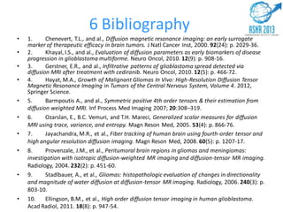 • 1. Chenevert, T.L., and al., Diffusion magnetic resonance imaging: an early surrogate
marker of therapeutic efficacy in brain tumors. J Natl Cancer Inst, 2000. 92(24): p. 2029-36.
• 2. Khayal, I.S., and al., Evaluation of diffusion parameters as early biomarkers of disease
progression in glioblastoma multiforme. Neuro Oncol, 2010. 12(9): p. 908-16.
• 3. Gerstner, E.R., and al., Infiltrative patterns of glioblastoma spread detected via
diffusion MRI after treatment with cediranib. Neuro Oncol, 2010. 12(5): p. 466-72.
• 4. Hayat, M.A., Growth of Malignant Gliomas In Vivo: High-Resolution Diffusion Tensor
Magnetic Resonance Imaging in Tumors of the Central Nervous System, Volume 4. 2012,
Springer Science.
• 5. Barmpoutis A., and al., Symmetric positive 4th order tensors & their estimation from
diffusion weighted MRI. Inf Process Med Imaging 2007; 20:308–319.
• 6. Ozarslan, E., B.C. Vemuri, and T.H. Mareci, Generalized scalar measures for diffusion
MRI using trace, variance, and entropy. Magn Reson Med, 2005. 53(4): p. 866-76.
• 7. Jayachandra, M.R., et al., Fiber tracking of human brain using fourth-order tensor and
high angular resolution diffusion imaging. Magn Reson Med, 2008. 60(5): p. 1207-17.
• 8. Provenzale, J.M., et al., Peritumoral brain regions in gliomas and meningiomas:
investigation with isotropic diffusion-weighted MR imaging and diffusion-tensor MR imaging.
Radiology, 2004. 232(2): p. 451-60.
• 9. Stadlbauer, A., et al., Gliomas: histopathologic evaluation of changes in directionality
and magnitude of water diffusion at diffusion-tensor MR imaging. Radiology, 2006. 240(3): p.
803-10.
• 10. Ellingson, B.M., et al., High order diffusion tensor imaging in human glioblastoma.
Acad Radiol, 2011. 18(8): p. 947-54.
6 Bibliography
 