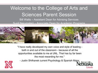 Welcome to the College of Arts and Sciences Parent Session Bill Watts – Assistant Dean for Advising Services Sunil Narumalani – Associate Dean for Academic Programs &quot;I have really developed my own voice and style of leading - both in and out of the classroom - because of all the opportunities available to me at UNL. That has by far been the most rewarding for me.&quot;  - Justin Shilhanek current Psychology & Spanish Major  