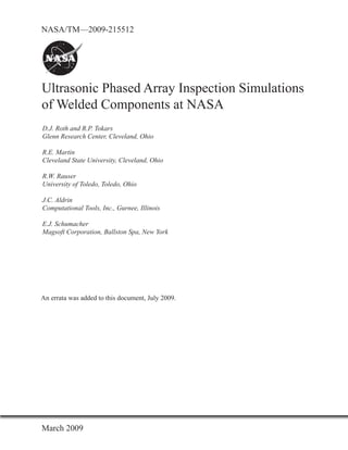 NASA/TM—2009-215512




Ultrasonic Phased Array Inspection Simulations
of Welded Components at NASA
D.J. Roth and R.P. Tokars
Glenn Research Center, Cleveland, Ohio

R.E. Martin
Cleveland State University, Cleveland, Ohio

R.W. Rauser
University of Toledo, Toledo, Ohio

J.C. Aldrin
Computational Tools, Inc., Gurnee, Illinois

E.J. Schumacher
Magsoft Corporation, Ballston Spa, New York




An errata was added to this document, July 2009
                                           2009.




March 2009
 
