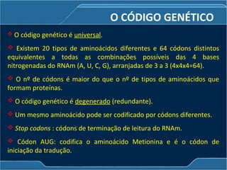 O CÓDIGO GENÉTICO
 O código genético é universal.
 Existem 20 tipos de aminoácidos diferentes e 64 códons distintos
equivalentes a todas as combinações possíveis das 4 bases
nitrogenadas do RNAm (A, U, C, G), arranjadas de 3 a 3 (4x4x4=64).
 O nº de códons é maior do que o nº de tipos de aminoácidos que
formam proteínas.
 O código genético é degenerado (redundante).
 Um mesmo aminoácido pode ser codificado por códons diferentes.
 Stop codons : códons de terminação de leitura do RNAm.
 Códon AUG: codifica o aminoácido Metionina e é o códon de
iniciação da tradução.
 