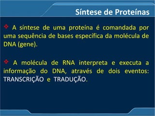  A síntese de uma proteína é comandada por
uma sequência de bases específica da molécula de
DNA (gene).
 A molécula de RNA interpreta e executa a
informação do DNA, através de dois eventos:
TRANSCRIÇÃO e TRADUÇÃO.
Síntese de Proteínas
 
