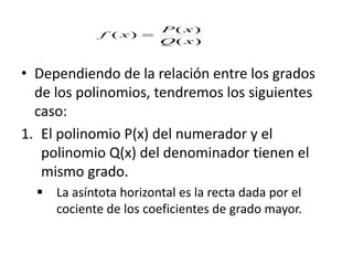 • Dependiendo de la relación entre los grados
de los polinomios, tendremos los siguientes
caso:
1. El polinomio P(x) del numerador y el
polinomio Q(x) del denominador tienen el
mismo grado.
 La asíntota horizontal es la recta dada por el
cociente de los coeficientes de grado mayor.
)(
)(
)(
xQ
xP
xf 
 