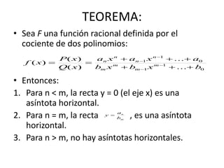 TEOREMA:
• Sea F una función racional definida por el
cociente de dos polinomios:
• Entonces:
1. Para n < m, la recta y = 0 (el eje x) es una
asíntota horizontal.
2. Para n = m, la recta , es una asíntota
horizontal.
3. Para n > m, no hay asíntotas horizontales.
0
1
1
0
1
1
...
...
)(
)(
)(
bxbxb
axaxa
xQ
xP
xf m
m
m
m
n
n
n
n


 



m
n
b
a
y 
 