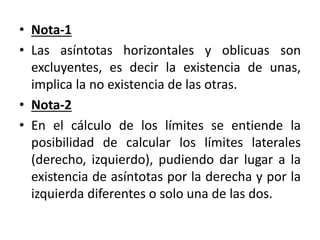 • Nota-1
• Las asíntotas horizontales y oblicuas son
excluyentes, es decir la existencia de unas,
implica la no existencia de las otras.
• Nota-2
• En el cálculo de los límites se entiende la
posibilidad de calcular los límites laterales
(derecho, izquierdo), pudiendo dar lugar a la
existencia de asíntotas por la derecha y por la
izquierda diferentes o solo una de las dos.
 