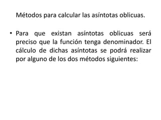 Métodos para calcular las asíntotas oblicuas.
• Para que existan asíntotas oblicuas será
preciso que la función tenga denominador. El
cálculo de dichas asíntotas se podrá realizar
por alguno de los dos métodos siguientes:
 