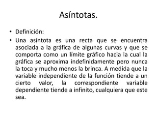 Asíntotas.
• Definición:
• Una asíntota es una recta que se encuentra
asociada a la gráfica de algunas curvas y que se
comporta como un límite gráfico hacia la cual la
gráfica se aproxima indefinidamente pero nunca
la toca y mucho menos la brinca. A medida que la
variable independiente de la función tiende a un
cierto valor, la correspondiente variable
dependiente tiende a infinito, cualquiera que este
sea.
 