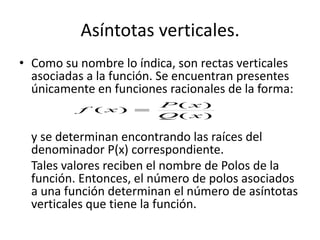 Asíntotas verticales.
• Como su nombre lo índica, son rectas verticales
asociadas a la función. Se encuentran presentes
únicamente en funciones racionales de la forma:
y se determinan encontrando las raíces del
denominador P(x) correspondiente.
Tales valores reciben el nombre de Polos de la
función. Entonces, el número de polos asociados
a una función determinan el número de asíntotas
verticales que tiene la función.
)(
)(
)(
xQ
xP
xf 
 