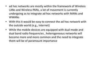 • ad hoc networks are mostly within the framework of Wireless
LANs and Wireless PANs, a lot of movement is currently
undergoing as to integrate ad hoc networks with MANs and
WWANs
• With this it would be easy to connect the ad hoc network with
the outside world (e.g., Internet)
• While the mobile devices are equipped with dual mode and
dual band radio frequencies , heterogeneous networks will
become more and more common and the need to integrate
them will be of paramount importance
 