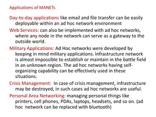 Applications of MANETs
Day-to-day applications like email and file transfer can be easily
deployable within an ad hoc network environment
Web Services: can also be implemented with ad hoc networks,
where any node in the network can serve as a gateway to the
outside world.
Military Applications: Ad Hoc networks were developed by
keeping in mind military applications. Infrastructure network
is almost impossible to establish or maintain in the battle field
in an unknown region. The ad hoc networks having self-
organizing capability can be effectively used in these
situations.
Crisis Management: In case of crisis management, infrastructure
may be destroyed, in such cases ad hoc networks are useful.
Personal Area Networking: managing personal things like
printers, cell phones, PDAs, laptops, headsets, and so on. (ad
hoc network can be replaced with bluetooth)
 