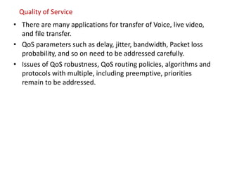 Quality of Service
• There are many applications for transfer of Voice, live video,
and file transfer.
• QoS parameters such as delay, jitter, bandwidth, Packet loss
probability, and so on need to be addressed carefully.
• Issues of QoS robustness, QoS routing policies, algorithms and
protocols with multiple, including preemptive, priorities
remain to be addressed.
 
