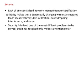 Security
• Lack of any centralized network management or certification
authority makes these dynamically changing wireless structures
leads security threats like infiltration, eavesdropping,
interference, and so on.
• Security is indeed one of the most difficult problems to be
solved, but it has received only modest attention so far
 