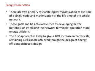 Energy Conservation
• There are two primary research topics: maximization of life time
of a single node and maximization of the life time of the whole
network.
• These goals can be achieved either by developing better
batteries, or by making the network terminals‘ operation more
energy efficient.
• The first approach is likely to give a 40% increase in battery life,
remaining 60% can be achieved though the design of energy
efficient protocols design
 