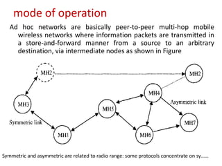mode of operation
Ad hoc networks are basically peer-to-peer multi-hop mobile
wireless networks where information packets are transmitted in
a store-and-forward manner from a source to an arbitrary
destination, via intermediate nodes as shown in Figure
Symmetric and asymmetric are related to radio range: some protocols concentrate on sy……
 