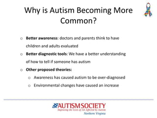 Why is Autism Becoming More
Common?
o Better awareness: doctors and parents think to have
children and adults evaluated
o Better diagnostic tools: We have a better understanding
of how to tell if someone has autism
o Other proposed theories:
o Awareness has caused autism to be over-diagnosed
o Environmental changes have caused an increase
 