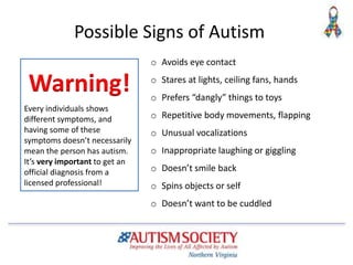 Possible Signs of Autism
o Avoids eye contact
o Stares at lights, ceiling fans, hands
o Prefers “dangly” things to toys
o Repetitive body movements, flapping
o Unusual vocalizations
o Inappropriate laughing or giggling
o Doesn’t smile back
o Spins objects or self
o Doesn’t want to be cuddled
Every individuals shows
different symptoms, and
having some of these
symptoms doesn’t necessarily
mean the person has autism.
It’s very important to get an
official diagnosis from a
licensed professional!
Warning!
 