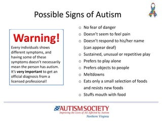 Possible Signs of Autism
o No fear of danger
o Doesn’t seem to feel pain
o Doesn’t respond to his/her name
(can appear deaf)
o Sustained, unusual or repetitive play
o Prefers to play alone
o Prefers objects to people
o Meltdowns
o Eats only a small selection of foods
and resists new foods
o Stuffs mouth with food
Every individuals shows
different symptoms, and
having some of these
symptoms doesn’t necessarily
mean the person has autism.
It’s very important to get an
official diagnosis from a
licensed professional!
Warning!
 