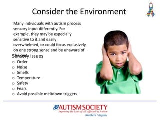 Consider the Environment
Sensory issues
o Order
o Noise
o Smells
o Temperature
o Safety
o Fears
o Avoid possible meltdown triggers
Many individuals with autism process
sensory input differently. For
example, they may be especially
sensitive to it and easily
overwhelmed, or could focus exclusively
on one strong sense and be unaware of
the rest.
 