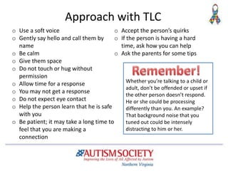 Approach with TLC
o Use a soft voice
o Gently say hello and call them by
name
o Be calm
o Give them space
o Do not touch or hug without
permission
o Allow time for a response
o You may not get a response
o Do not expect eye contact
o Help the person learn that he is safe
with you
o Be patient; it may take a long time to
feel that you are making a
connection
o Accept the person’s quirks
o If the person is having a hard
time, ask how you can help
o Ask the parents for some tips
Whether you’re talking to a child or
adult, don’t be offended or upset if
the other person doesn’t respond.
He or she could be processing
differently than you. An example?
That background noise that you
tuned out could be intensely
distracting to him or her.
 