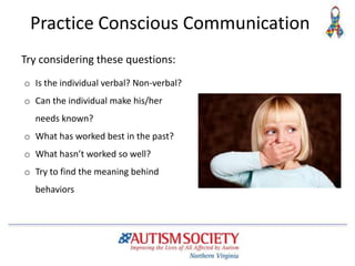 Practice Conscious Communication
o Is the individual verbal? Non-verbal?
o Can the individual make his/her
needs known?
o What has worked best in the past?
o What hasn’t worked so well?
o Try to find the meaning behind
behaviors
Try considering these questions:
 
