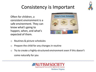 Consistency is Important
o Routines & picture schedules
o Prepare the child for any changes in routine
o Try to create a highly-structured environment even if this doesn’t
come naturally for you
Often for children, a
consistent environment is a
safe environment. They can
know what’s going to
happen, when, and what’s
expected of them.
 