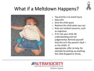 What if a Meltdown Happens?
o Top priority is to avoid injury
o Stay calm
o Give the child space
o Redirect the child when you can
o Rule out medical concerns, such
as migraines
o If it’s not your child: Be
understanding and not
judgemental. Remind yourself
that this isn’t the parent’s fault –
or the child’s. If
appropriate, offer to help, for
example by picking up anything
the child dropped or threw.
 