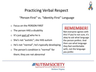 “Person First” vs. “Identity First” Language
o Focus on the PERSON FIRST
o The person HAS a disability
o It’s just part of who he is
o She’s not “autistic”; she HAS autism
o He’s not “normal”; he’s typically developing
o The person’s condition is “normal” for
them; they are not abnormal
Practicing Verbal Respect
Not everyone agrees with
this! If you’re not sure, it’s
okay to ask what language
the person prefers. And
then use what language
they feel comfortable
with, not the language
you prefer.
 
