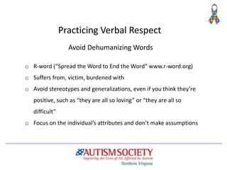 Avoid Dehumanizing Words
o R-word (“Spread the Word to End the Word” www.r-word.org)
o Suffers from, victim, burdened with
o Avoid stereotypes and generalizations, even if you think they’re
positive, such as “they are all so loving” or “they are all so
difficult”
o Focus on the individual’s attributes and don’t make assumptions
Practicing Verbal Respect
 