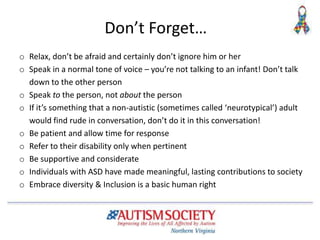 Don’t Forget…
o Relax, don’t be afraid and certainly don’t ignore him or her
o Speak in a normal tone of voice – you’re not talking to an infant! Don’t talk
down to the other person
o Speak to the person, not about the person
o If it’s something that a non-autistic (sometimes called ‘neurotypical’) adult
would find rude in conversation, don’t do it in this conversation!
o Be patient and allow time for response
o Refer to their disability only when pertinent
o Be supportive and considerate
o Individuals with ASD have made meaningful, lasting contributions to society
o Embrace diversity & Inclusion is a basic human right
 