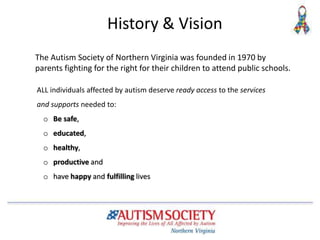 History & Vision
The Autism Society of Northern Virginia was founded in 1970 by
parents fighting for the right for their children to attend public schools.
ALL individuals affected by autism deserve ready access to the services
and supports needed to:
o Be safe,
o educated,
o healthy,
o productive and
o have happy and fulfilling lives
 