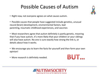 Possible Causes of Autism
• Right now, not everyone agrees on what causes autism.
• Possible causes that people have suggested include genetics, unusual
neural (brain) development, environmental factors, bad
parenting, traumatic childhood experiences, and vaccines
• Most researchers agree that autism definitely is partly genetic, meaning
that if you have autism, it’s more likely that your children or your siblings
will also have autism. No one is sure exactly how strong the link is, or
details about how it works.
• We encourage you to learn the facts for yourself and then form your own
opinion!
• More research is definitely needed.
 